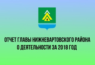 ОТЧЕТ ГЛАВЫ НИЖНЕВАРТОВСКОГО РАЙОНА О РЕЗУЛЬТАТАХ ДЕЯТЕЛЬНОСТИ ЗА 2018 ГОД